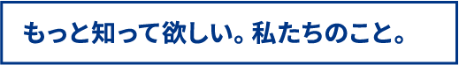 もっと知って欲しい。私たちのこと。