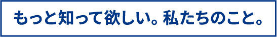 もっと知って欲しい。私たちのこと。